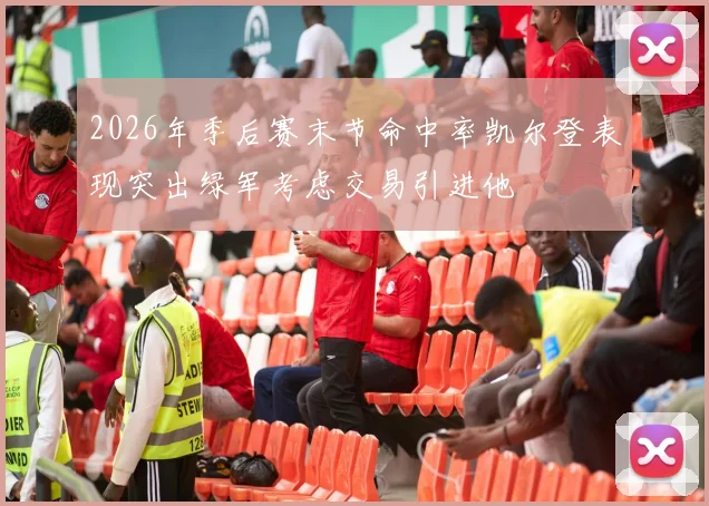 2026年季后赛末节命中率凯尔登表现突出绿军考虑交易引进他