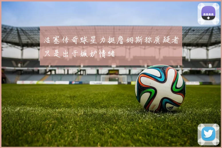 活塞传奇球星力挺詹姆斯称质疑者只是出于嫉妒情绪