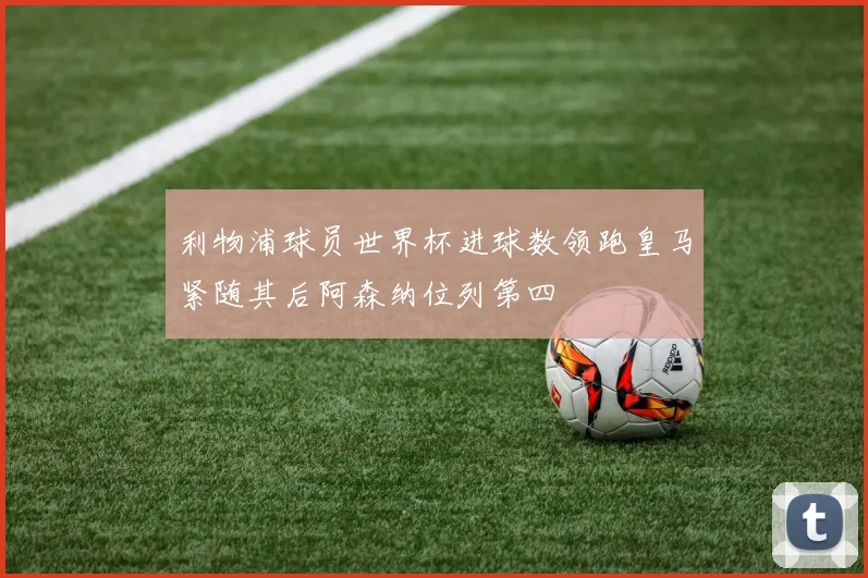 利物浦球员世界杯进球数领跑皇马紧随其后阿森纳位列第四