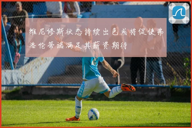 维尼修斯状态持续出色或将促使弗洛伦蒂诺满足其薪资期待