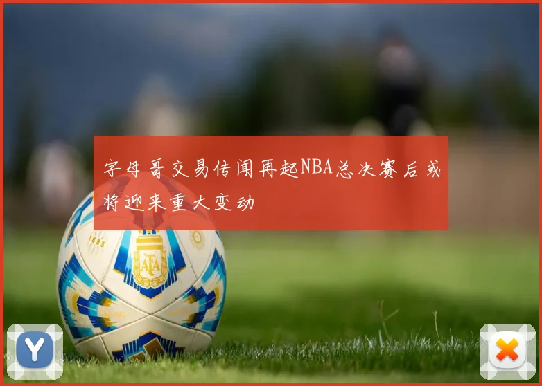 字母哥交易传闻再起NBA总决赛后或将迎来重大变动