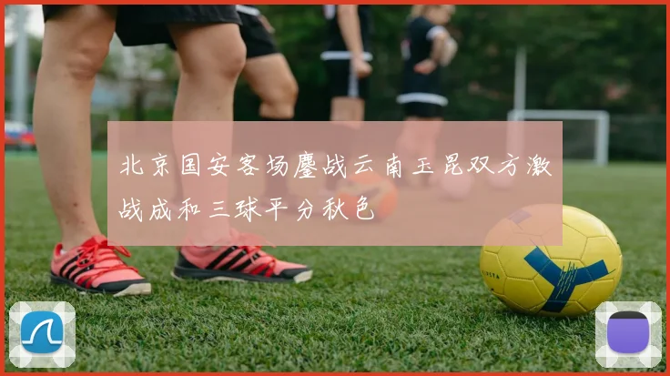 北京国安客场鏖战云南玉昆双方激战成和三球平分秋色