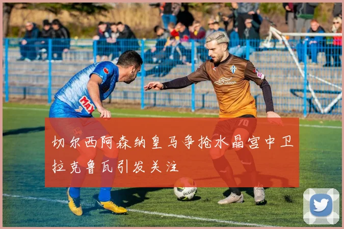 切尔西阿森纳皇马争抢水晶宫中卫拉克鲁瓦引发关注