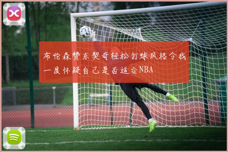 布伦森赞东契奇轻松打球风格令我一度怀疑自己是否适合NBA