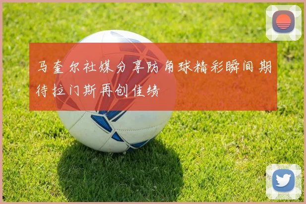 马奎尔社媒分享防角球精彩瞬间期待拉门斯再创佳绩