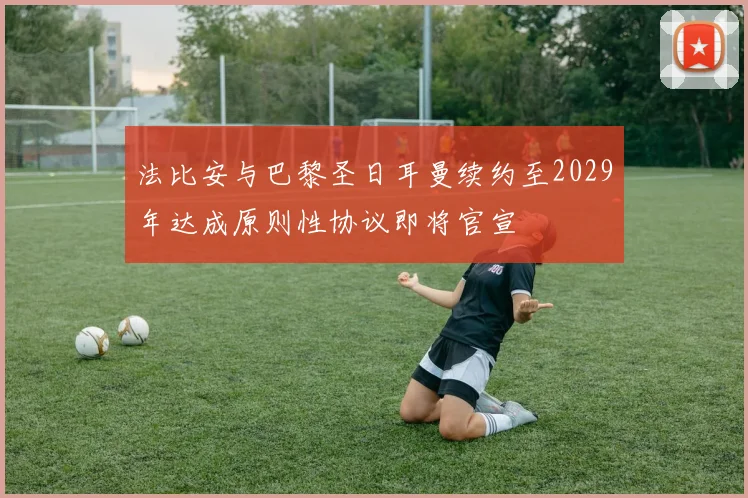 法比安与巴黎圣日耳曼续约至2029年达成原则性协议即将官宣
