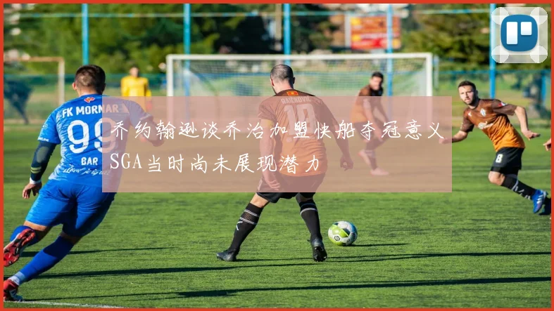 乔约翰逊谈乔治加盟快船夺冠意义SGA当时尚未展现潜力
