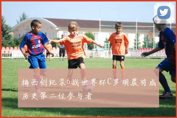 梅西创纪录6战世界杯C罗明晨将成历史第二位参与者