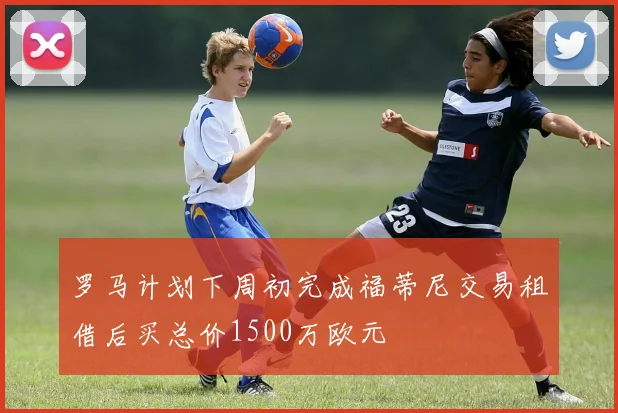 罗马计划下周初完成福蒂尼交易租借后买总价1500万欧元