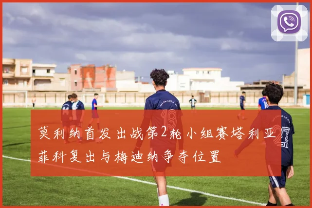 莫利纳首发出战第2轮小组赛塔利亚菲科复出与梅迪纳争夺位置
