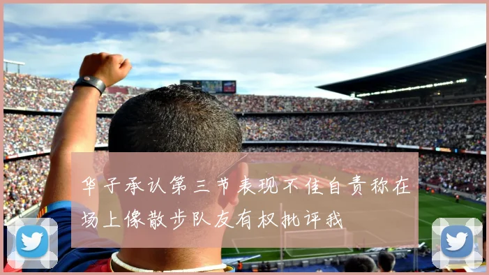 华子承认第三节表现不佳自责称在场上像散步队友有权批评我