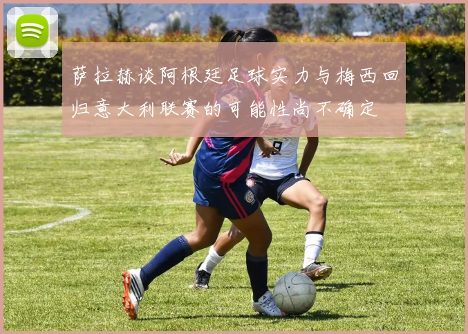 萨拉赫谈阿根廷足球实力与梅西回归意大利联赛的可能性尚不确定