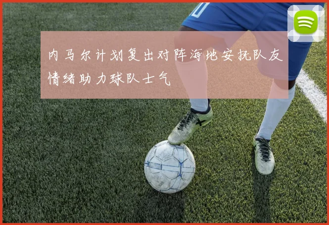 内马尔计划复出对阵海地安抚队友情绪助力球队士气