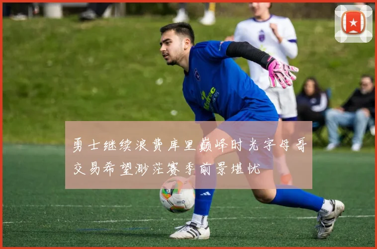 勇士继续浪费库里巅峰时光字母哥交易希望渺茫赛季前景堪忧