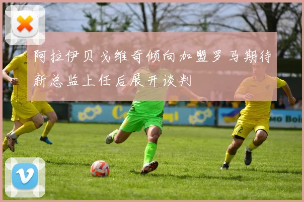 阿拉伊贝戈维奇倾向加盟罗马期待新总监上任后展开谈判