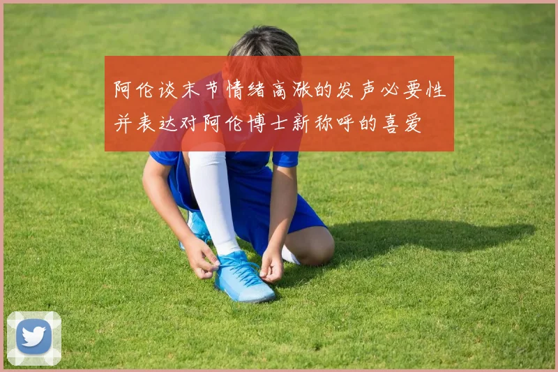 阿伦谈末节情绪高涨的发声必要性并表达对阿伦博士新称呼的喜爱