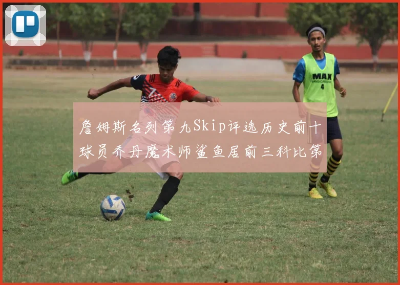 詹姆斯名列第九Skip评选历史前十球员乔丹魔术师鲨鱼居前三科比第七