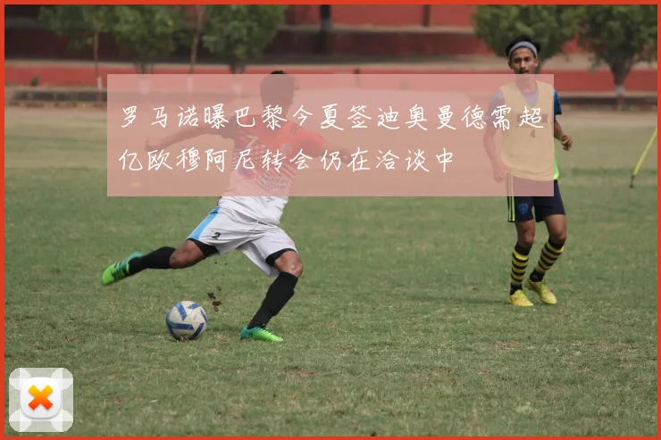 罗马诺曝巴黎今夏签迪奥曼德需超亿欧穆阿尼转会仍在洽谈中