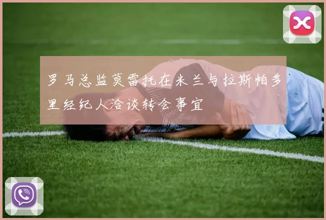 罗马总监莫雷托在米兰与拉斯帕多里经纪人洽谈转会事宜