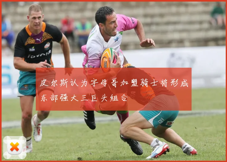 皮尔斯认为字母哥加盟骑士将形成东部强大三巨头组合