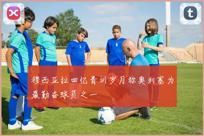 穆西亚拉回忆青训岁月称奥利塞为最勤奋球员之一