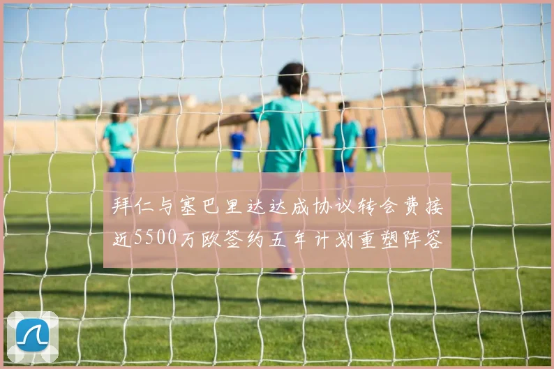 拜仁与塞巴里达达成协议转会费接近5500万欧签约五年计划重塑阵容